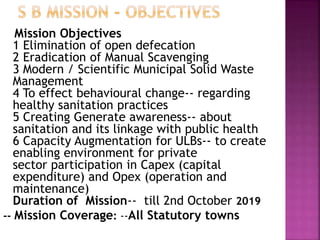 Mission Objectives
1 Elimination of open defecation
2 Eradication of Manual Scavenging
3 Modern / Scientific Municipal Solid Waste
Management
4 To effect behavioural change-- regarding
healthy sanitation practices
5 Creating Generate awareness-- about
sanitation and its linkage with public health
6 Capacity Augmentation for ULBs-- to create
enabling environment for private
sector participation in Capex (capital
expenditure) and Opex (operation and
maintenance)
Duration of Mission-- till 2nd October 2019
-- Mission Coverage: --All Statutory towns
 