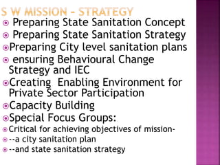  Preparing State Sanitation Concept
 Preparing State Sanitation Strategy
Preparing City level sanitation plans
 ensuring Behavioural Change
Strategy and IEC
Creating Enabling Environment for
Private Sector Participation
Capacity Building
Special Focus Groups:wi
 Critical for achieving objectives of mission-
 --a city sanitation plan
 --and state sanitation strategy
 