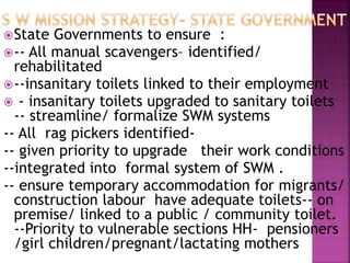 State Governments to ensure :
-- All manual scavengers– identified/
rehabilitated
--insanitary toilets linked to their employment
 - insanitary toilets upgraded to sanitary toilets
-- streamline/ formalize SWM systems
-- All rag pickers identified-
-- given priority to upgrade their work conditions
--integrated into formal system of SWM .
-- ensure temporary accommodation for migrants/
construction labour have adequate toilets-- on
premise/ linked to a public / community toilet.
--Priority to vulnerable sections HH- pensioners
/girl children/pregnant/lactating mothers
 