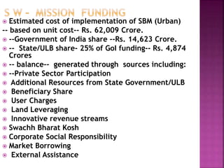  Estimated cost of implementation of SBM (Urban)
-- based on unit cost-- Rs. 62,009 Crore.
 --Government of India share --Rs. 14,623 Crore.
 -- State/ULB share- 25% of GoI funding-- Rs. 4,874
Crores
 -- balance-- generated through sources including:
 --Private Sector Participation
 Additional Resources from State Government/ULB
 Beneficiary Share
 User Charges
 Land Leveraging
 Innovative revenue streams
 Swachh Bharat Kosh
 Corporate Social Responsibility
 Market Borrowing
 External Assistance
 