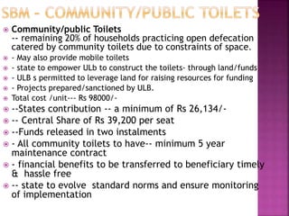  Community/public Toilets
-- remaining 20% of households practicing open defecation
catered by community toilets due to constraints of space.
 - May also provide mobile toilets
 - state to empower ULb to construct the toilets- through land/funds
 - ULB s permitted to leverage land for raising resources for funding
 - Projects prepared/sanctioned by ULB.
 Total cost /unit--- Rs 98000/-
 --States contribution -- a minimum of Rs 26,134/-
 -- Central Share of Rs 39,200 per seat
 --Funds released in two instalments
 - All community toilets to have-- minimum 5 year
maintenance contract
 - financial benefits to be transferred to beneficiary timely
& hassle free
 -- state to evolve standard norms and ensure monitoring
of implementation
 