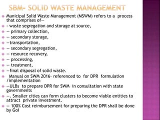  Municipal Solid Waste Management (MSWM) refers to a process
that comprises of—
 - waste segregation and storage at source,
 -- primary collection,
 -- secondary storage,
 --transportation,
 -- secondary segregation,
 -- resource recovery,
 -- processing,
 -- treatment,
 --final disposal of solid waste.
 Manual on SWM 2016– referenced to for DPR formulation
/implementation
 --ULBs to prepare DPR for SWM in consultation with state
governments
 --. Smaller cities can form clusters to become viable entities to
attract private investment.
 -- 100% Cost reimbursement for preparing the DPR shall be done
by GoI
 