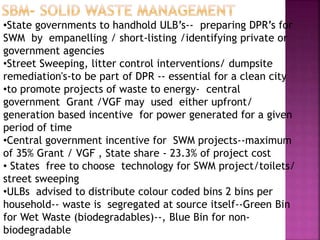 •State governments to handhold ULB’s-- preparing DPR’s for
SWM by empanelling / short-listing /identifying private or
government agencies
•Street Sweeping, litter control interventions/ dumpsite
remediation's-to be part of DPR -- essential for a clean city
•to promote projects of waste to energy- central
government Grant /VGF may used either upfront/
generation based incentive for power generated for a given
period of time
•Central government incentive for SWM projects--maximum
of 35% Grant / VGF , State share - 23.3% of project cost
• States free to choose technology for SWM project/toilets/
street sweeping
•ULBs advised to distribute colour coded bins 2 bins per
household-- waste is segregated at source itself--Green Bin
for Wet Waste (biodegradables)--, Blue Bin for non-
biodegradable
 