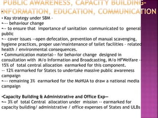 •
• Kay strategy under SBM –
•--- behaviour change
•-- to ensure that importance of sanitation communicated to general
public
•-- cover issues --open defecation, prevention of manual scavenging,
hygiene practices, proper use/maintenance of toilet facilities – related
health / environmental consequences.
• Communication material-- for behavior change designed in
consultation with M/o Information and Broadcasting, M/o HFWelfare --
15% of total central allocation earmarked for this component.
-- 12% earmarked for States to undertake massive public awareness
campaign
•--- remaining 3% earmarked for the MoHUA to draw a national media
campaign
•Capacity Building & Administrative and Office Exp—
•-- 3% of total Central allocation under mission -- earmarked for
capacity building/ administrative / office expenses of States and ULBs
 