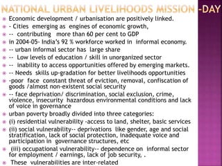  Economic development / urbanisation are positively linked.
 - Cities emerging as engines of economic growth,
 -- contributing more than 60 per cent to GDP
 in 2004-05- India’s 92 % workforce worked in informal economy.
 -- urban informal sector has large share
 -- Low levels of education / skill in unorganized sector
 -- inability to access opportunities offered by emerging markets.
 -- Needs skills up-gradation for better livelihoods opportunities
 -poor face constant threat of eviction, removal, confiscation of
goods /almost non-existent social security
 -- face deprivation/ discrimination, social exclusion, crime,
violence, insecurity hazardous environmental conditions and lack
of voice in governance
 urban poverty broadly divided into three categories:
 (i) residential vulnerability -access to land, shelter, basic services
 (ii) social vulnerability-- deprivations like gender, age and social
stratification, lack of social protection, inadequate voice and
participation in governance structures, etc
 (iii) occupational vulnerability-- dependence on informal sector
for employment / earnings, lack of job security, .
 These vulnerabilities are inter-related
 