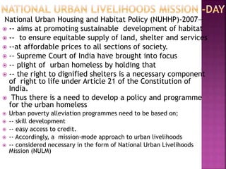 National Urban Housing and Habitat Policy (NUHHP)-2007—
 -- aims at promoting sustainable development of habitat
 -- to ensure equitable supply of land, shelter and services
 --at affordable prices to all sections of society.
 -- Supreme Court of India have brought into focus
 -- plight of urban homeless by holding that
 -- the right to dignified shelters is a necessary component
of right to life under Article 21 of the Constitution of
India.
 Thus there is a need to develop a policy and programme
for the urban homeless
 Urban poverty alleviation programmes need to be based on;
 -- skill development
 -- easy access to credit.
 -- Accordingly, a mission-mode approach to urban livelihoods
 -- considered necessary in the form of National Urban Livelihoods
Mission (NULM)
 