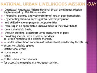  Deendayal Antyodaya Yojana-National Urban Livelihoods Mission -
implemented by MoHUA -aims at--
 - Reducing poverty and vulnerability of urban poor households
 - by enabling them to access gainful self-employment
 and skilled wage employment opportunities,
 resulting in an appreciable improvement in their livelihoods
 on a sustainable basis,
 through building grassroots level institutions of poor.
 providing shelter with essential services
to urban homeless in a phased manner.
 -- address livelihood concerns of urban street vendors by facilitating;
-- access to suitable spaces
-- institutional credit,
-- social security
-- skills
-- to the urban street vendors
-- for accessing emerging market opportunities.
 