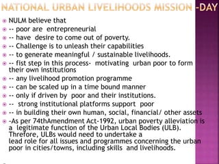  NULM believe that
 -- poor are entrepreneurial
 -- have desire to come out of poverty.
 -- Challenge is to unleash their capabilities
 -- to generate meaningful / sustainable livelihoods.
 -- fist step in this process- motivating urban poor to form
their own institutions
 -- any livelihood promotion programme
 -- can be scaled up in a time bound manner
 -- only if driven by poor and their institutions.
 -- strong institutional platforms support poor
 -- in building their own human, social, financial/ other assets
 -As per 74thAmendment Act-1992, urban poverty alleviation is
a legitimate function of the Urban Local Bodies (ULB).
Threfore, ULBs would need to undertake a
lead role for all issues and programmes concerning the urban
poor in cities/towns, including skills and livelihoods.
 