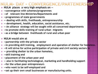  NULM places a very high emphasis on --
 --convergence with schemes/programmes
 --of relevant line Ministries/Departments and
 --programmes of state governments
 -- dealing with skills, livelihoods, entrepreneurship
 -- development, health, education, social assistance, etc.
 -- An alliance strategy will be sought with all concerned departments
 --to promote skills training of rural-urban migrants
 --as a bridge between livelihoods of rural and urban poor
 NULM would aim at
 --partnership with the private sector
 --in providing skill training, employment and operation of shelter for homeless.
 --It will strive for active participation of private and civil society sectors in
 -- providing shelter to the urban homeless,
 --skill training and
 --placement of the urban poor and
 -- also in facilitating technological, marketing and handholding support
 --for the urban poor entrepreneurs
 --who want to be self-employed and
 --set up their own small businesses or manufacturing units.
 