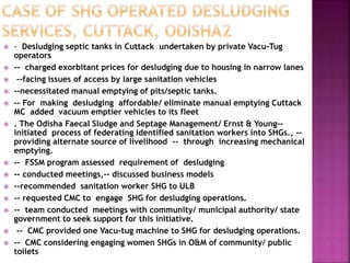  - Desludging septic tanks in Cuttack undertaken by private Vacu-Tug
operators
 -- charged exorbitant prices for desludging due to housing in narrow lanes
 --facing issues of access by large sanitation vehicles
 --necessitated manual emptying of pits/septic tanks.
 -- For making desludging affordable/ eliminate manual emptying Cuttack
MC added vacuum emptier vehicles to its fleet
 . The Odisha Faecal Sludge and Septage Management/ Ernst & Young--
initiated process of federating identified sanitation workers into SHGs., --
providing alternate source of livelihood -- through increasing mechanical
emptying.
 -- FSSM program assessed requirement of desludging
 -- conducted meetings,-- discussed business models
 --recommended sanitation worker SHG to ULB
 -- requested CMC to engage SHG for desludging operations.
 -- team conducted meetings with community/ municipal authority/ state
government to seek support for this initiative.
 -- CMC provided one Vacu-tug machine to SHG for desludging operations.
 -- CMC considering engaging women SHGs in O&M of community/ public
toilets
 