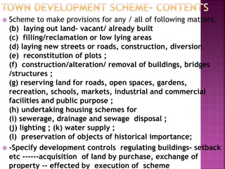  Scheme to make provisions for any / all of following matters,
(b) laying out land– vacant/ already built
(c) filling/reclamation or low lying areas
(d) laying new streets or roads, construction, diversion
(e) reconstitution of plots ;
(f) construction/alteration/ removal of buildings, bridges
/structures ;
(g) reserving land for roads, open spaces, gardens,
recreation, schools, markets, industrial and commercial
facilities and public purpose ;
(h) undertaking housing schemes for
(i) sewerage, drainage and sewage disposal ;
(j) lighting ; (k) water supply ;
(l) preservation of objects of historical importance;
 -Specify development controls regulating buildings- setback
etc ------acquisition of land by purchase, exchange of
property -- effected by execution of scheme
 