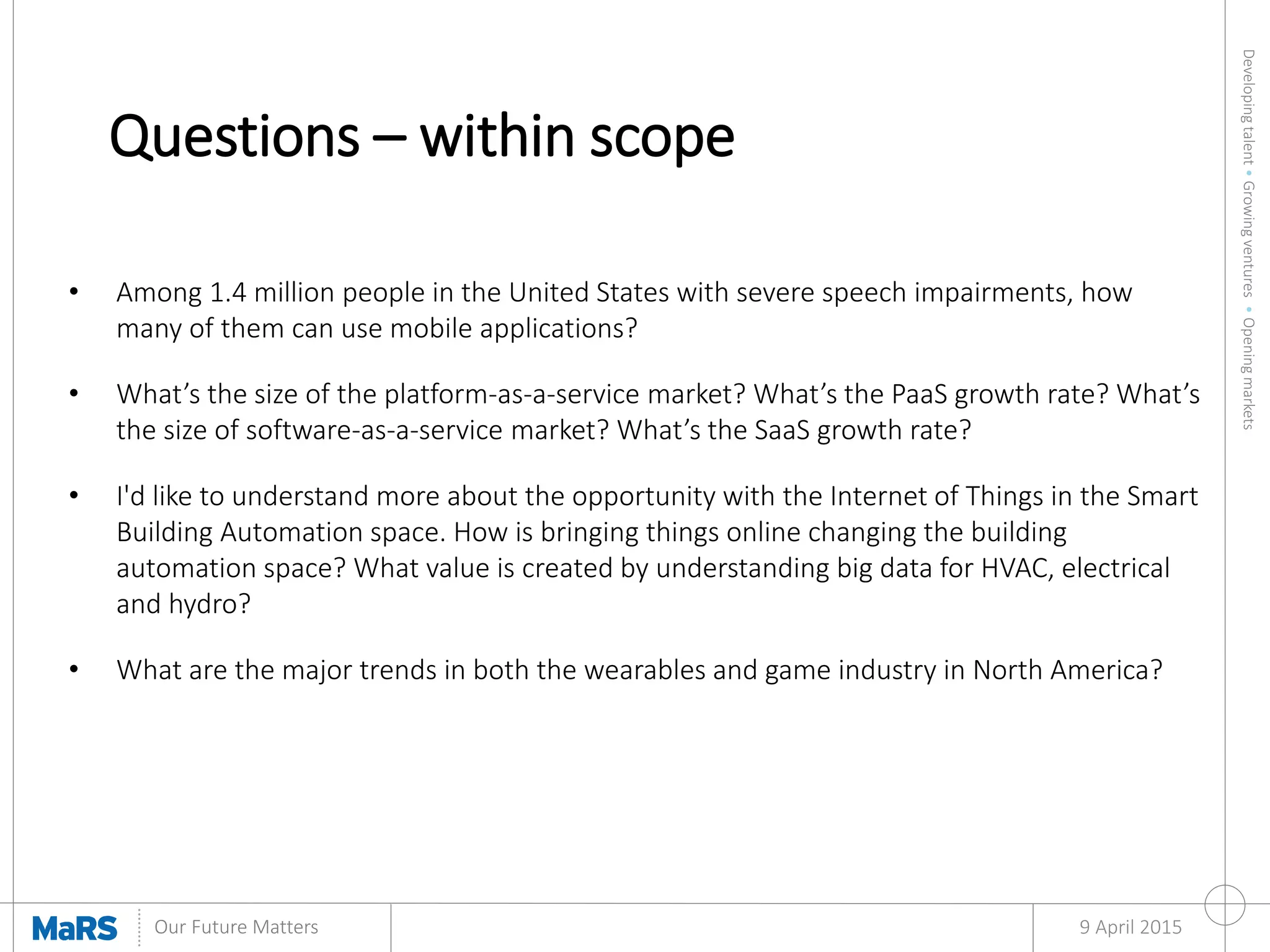 Developingtalent•Growingventures•Openingmarkets
Our Future Matters
Questions – within scope
9 April 2015
• Among 1.4 million people in the United States with severe speech impairments, how
many of them can use mobile applications?
• What’s the size of the platform-as-a-service market? What’s the PaaS growth rate? What’s
the size of software-as-a-service market? What’s the SaaS growth rate?
• I'd like to understand more about the opportunity with the Internet of Things in the Smart
Building Automation space. How is bringing things online changing the building
automation space? What value is created by understanding big data for HVAC, electrical
and hydro?
• What are the major trends in both the wearables and game industry in North America?
 
