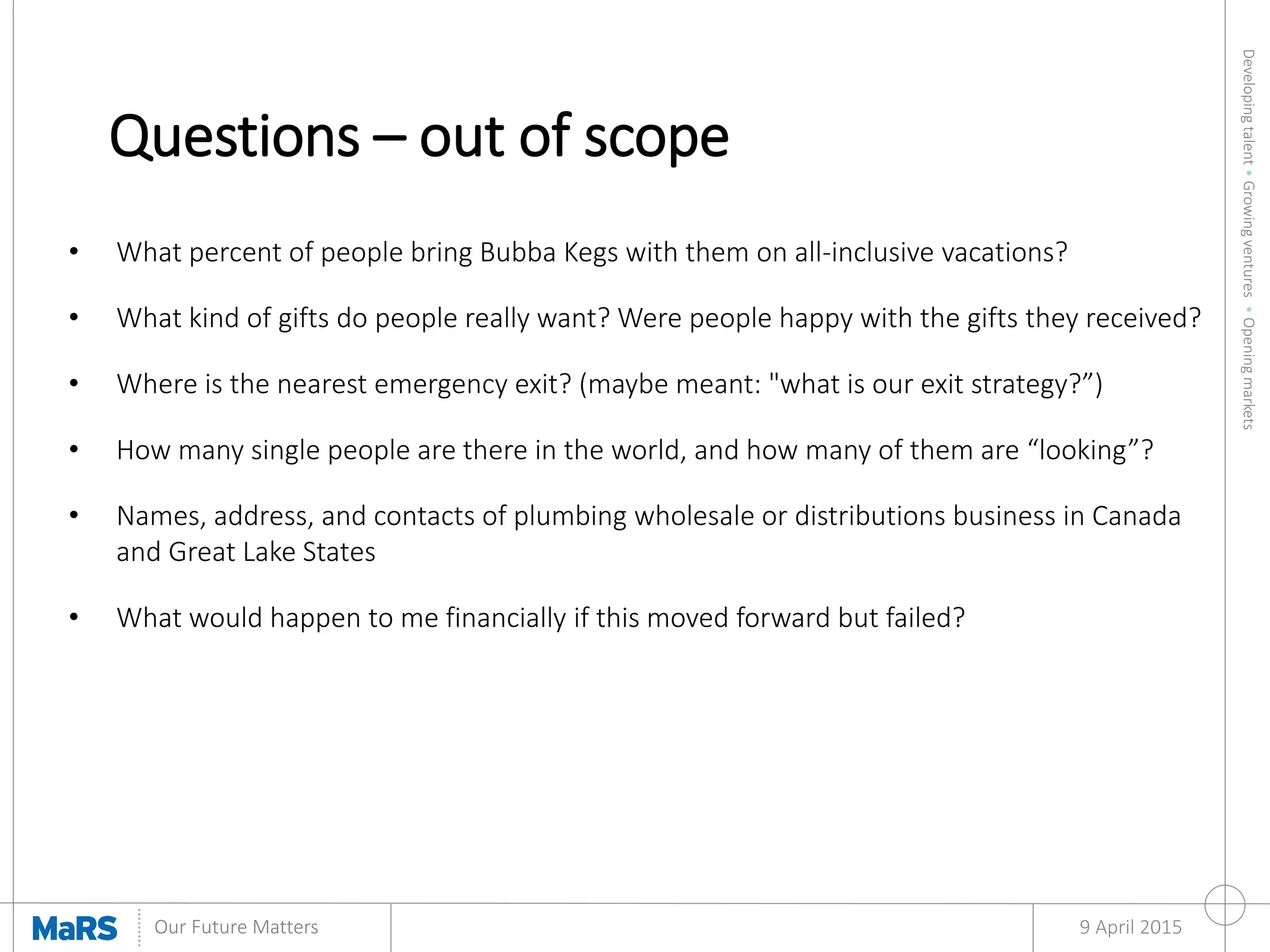 Developingtalent•Growingventures•Openingmarkets
Our Future Matters
Questions – out of scope
9 April 2015
• What percent of people bring Bubba Kegs with them on all-inclusive vacations?
• What kind of gifts do people really want? Were people happy with the gifts they received?
• Where is the nearest emergency exit? (maybe meant: "what is our exit strategy?”)
• How many single people are there in the world, and how many of them are “looking”?
• Names, address, and contacts of plumbing wholesale or distributions business in Canada
and Great Lake States
• What would happen to me financially if this moved forward but failed?
 