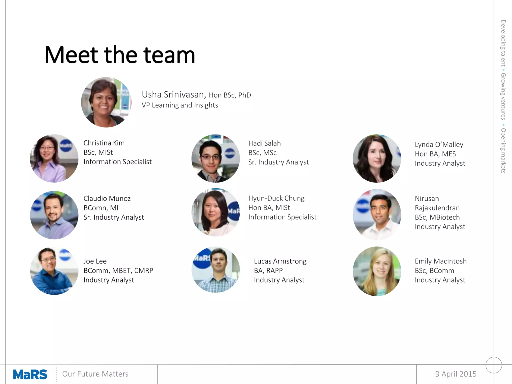 Developingtalent•Growingventures•Openingmarkets
Our Future Matters 9 April 2015
Christina Kim
BSc, MISt
Information Specialist
Usha Srinivasan, Hon BSc, PhD
VP Learning and Insights
Hadi Salah
BSc, MSc
Sr. Industry Analyst
Claudio Munoz
BComn, MI
Sr. Industry Analyst
Joe Lee
BComm, MBET, CMRP
Industry Analyst
Lucas Armstrong
BA, RAPP
Industry Analyst
Emily MacIntosh
BSc, BComm
Industry Analyst
Hyun-Duck Chung
Hon BA, MISt
Information Specialist
Nirusan
Rajakulendran
BSc, MBiotech
Industry Analyst
Lynda O’Malley
Hon BA, MES
Industry Analyst
Meet the team
 