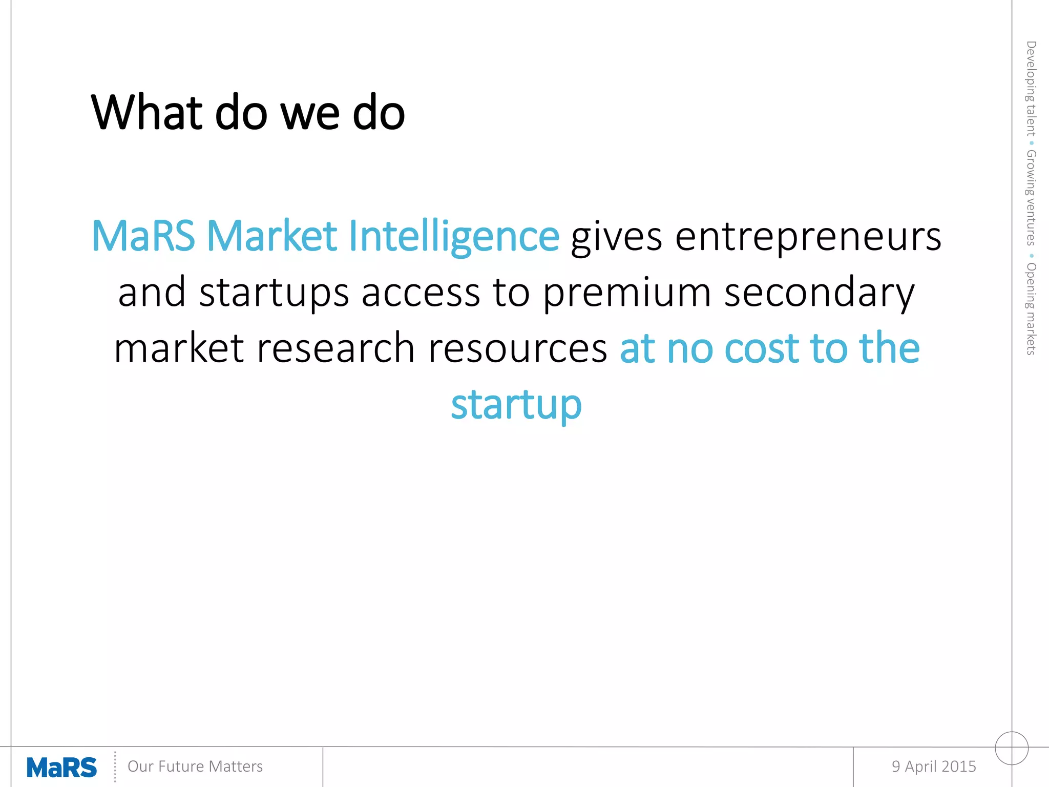 Developingtalent•Growingventures•Openingmarkets
Our Future Matters
What do we do
9 April 2015
MaRS Market Intelligence gives entrepreneurs
and startups access to premium secondary
market research resources at no cost to the
startup
 