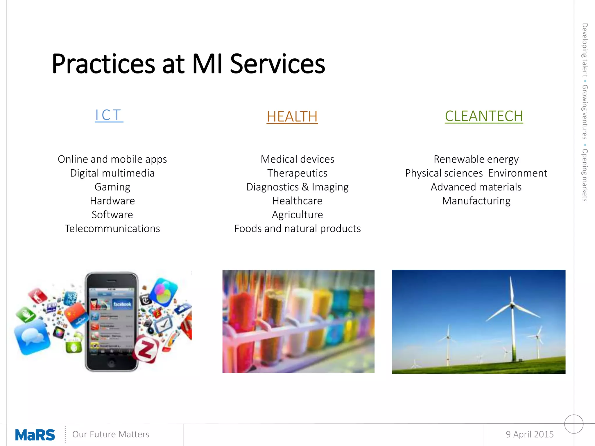 Developingtalent•Growingventures•Openingmarkets
Our Future Matters
Practices at MI Services
9 April 2015
IC T HEALTH CLEANTECH
Online and mobile apps
Digital multimedia
Gaming
Hardware
Software
Telecommunications
Medical devices
Therapeutics
Diagnostics & Imaging
Healthcare
Agriculture
Foods and natural products
Renewable energy
Physical sciences Environment
Advanced materials
Manufacturing
 