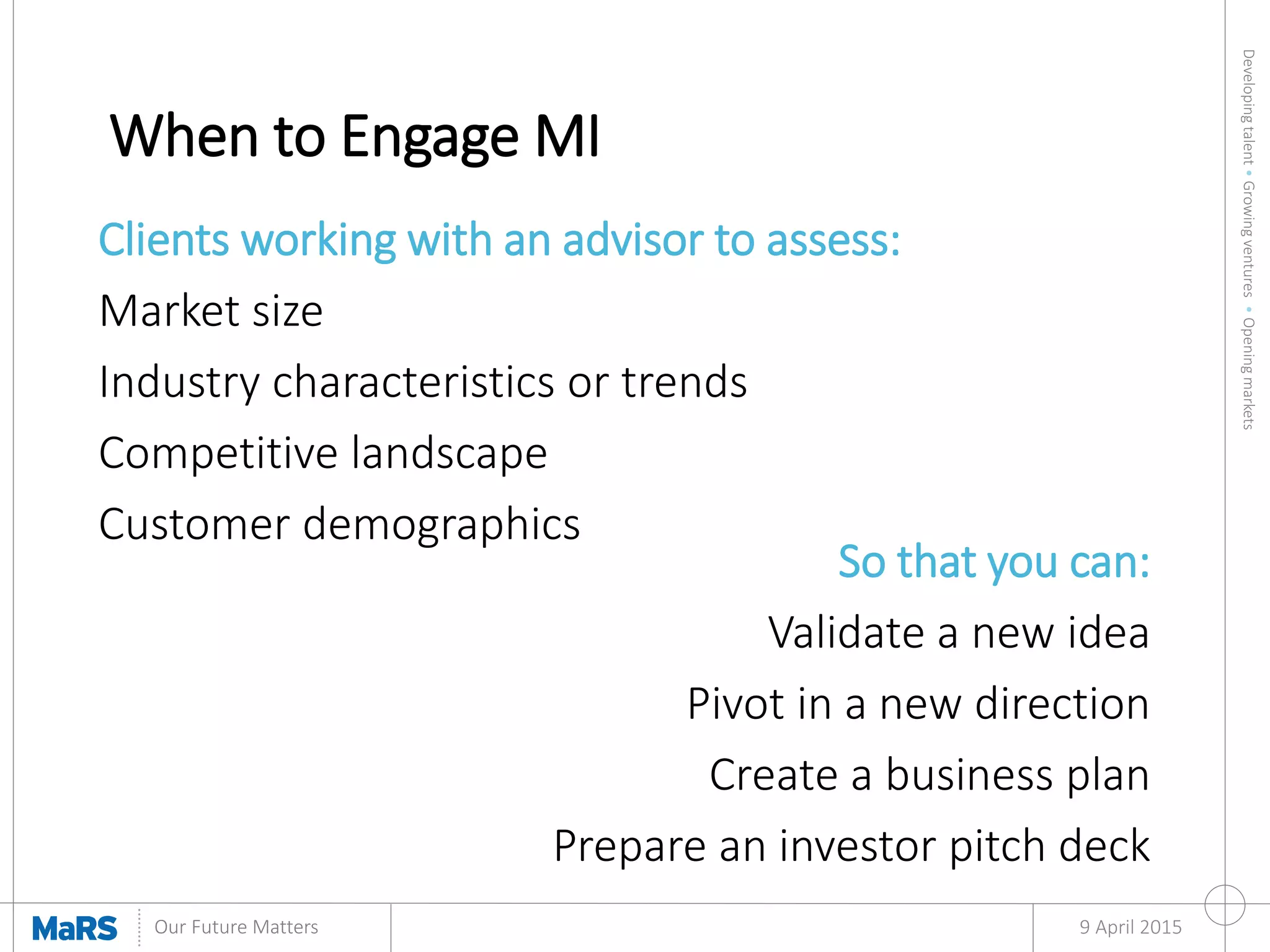 Developingtalent•Growingventures•Openingmarkets
Our Future Matters
When to Engage MI
9 April 2015
Clients working with an advisor to assess:
Market size
Industry characteristics or trends
Competitive landscape
Customer demographics
So that you can:
Validate a new idea
Pivot in a new direction
Create a business plan
Prepare an investor pitch deck
 