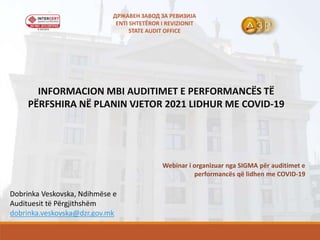 INFORMACION MBI AUDITIMET E PERFORMANCËS TË
PËRFSHIRA NË PLANIN VJETOR 2021 LIDHUR ME COVID-19
Webinar i organizuar nga SIGMA për auditimet e
performancës që lidhen me COVID-19
Dobrinka Veskovska, Ndihmëse e
Audituesit të Përgjithshëm
dobrinka.veskovska@dzr.gov.mk
ДРЖАВЕН ЗАВОД ЗА РЕВИЗИЈА
ENTI SHTETËROR I REVIZIONIT
STATE AUDIT OFFICE
 