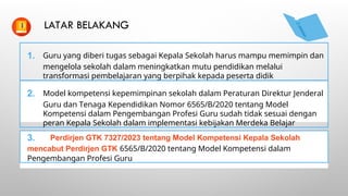 LATAR BELAKANG
1. Guru yang diberi tugas sebagai Kepala Sekolah harus mampu memimpin dan
mengelola sekolah dalam meningkatkan mutu pendidikan melalui
transformasi pembelajaran yang berpihak kepada peserta didik
2. Model kompetensi kepemimpinan sekolah dalam Peraturan Direktur Jenderal
Guru dan Tenaga Kependidikan Nomor 6565/B/2020 tentang Model
Kompetensi dalam Pengembangan Profesi Guru sudah tidak sesuai dengan
peran Kepala Sekolah dalam implementasi kebijakan Merdeka Belajar
3. Perdirjen GTK 7327/2023 tentang Model Kompetensi Kepala Sekolah
mencabut Perdirjen GTK 6565/B/2020 tentang Model Kompetensi dalam
Pengembangan Profesi Guru
 