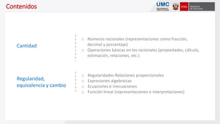 o Números racionales (representaciones como fracción,
decimal y porcentaje)
o Operaciones básicas en los racionales (propiedades, cálculo,
estimación, relaciones, etc.)
o Regularidades Relaciones proporcionales
o Expresiones algebraicas
o Ecuaciones e inecuaciones
o Función lineal (representaciones e interpretaciones)
Contenidos
Cantidad
Regularidad,
equivalencia y cambio
 