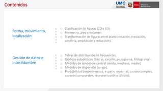 o Clasificación de figuras (2D y 3D).
o Perímetro, área y volumen.
o Transformación de figuras en el plano (rotación, traslación,
simetría, ampliación y reducción).
o Tablas de distribución de frecuencias.
o Gráficos estadísticos (barras, circular, pictograma, histograma).
o Medidas de tendencia central (moda, mediana, media).
o Medidas de dispersión (rango).
o Probabilidad (experimentos, espacio muestral, sucesos simples,
sucesos compuestos, representación y cálculo).
Contenidos
Forma, movimiento,
localización
Gestión de datos e
incertidumbre
 