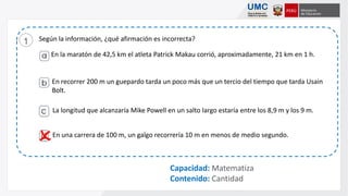 Según la información, ¿qué afirmación es incorrecta?1
Capacidad: Matematiza
Contenido: Cantidad

En la maratón de 42,5 km el atleta Patrick Makau corrió, aproximadamente, 21 km en 1 h.
En recorrer 200 m un guepardo tarda un poco más que un tercio del tiempo que tarda Usain
Bolt.
En una carrera de 100 m, un galgo recorrería 10 m en menos de medio segundo.
La longitud que alcanzaría Mike Powell en un salto largo estaría entre los 8,9 m y los 9 m.
 