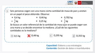 Seis personas cogen con una mano cierta cantidad de masa de pan y anotan
en un papel el peso obtenido. Observa:
● 0,4 kg ● 0,46 kg ● 0,702 kg
●
3
4
kg ● 0,25 kg ●
1
2
kg
Se busca un valor referencial de la cantidad de masa que se puede coger con
una mano y se decide encontrar la mediana. ¿Cuál de las siguientes
cantidades es la mediana?
3
Capacidad: Elabora y usa estrategias
Contenido: Gestión de datos e incertidumbre
O,5 kg O,48 kg O,295 kg O,355 kg
 