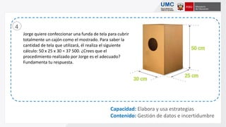 Jorge quiere confeccionar una funda de tela para cubrir
totalmente un cajón como el mostrado. Para saber la
cantidad de tela que utilizará, él realiza el siguiente
cálculo: 50 x 25 x 30 = 37 500. ¿Crees que el
procedimiento realizado por Jorge es el adecuado?
Fundamenta tu respuesta.
4
Capacidad: Elabora y usa estrategias
Contenido: Gestión de datos e incertidumbre
 