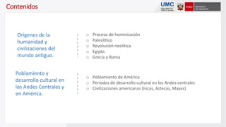 Contenidos
o Proceso de hominización
o Paleolítico
o Revolución neolítica
o Egipto
o Grecia y Roma
Orígenes de la
humanidad y
civilizaciones del
mundo antiguo.
o Poblamiento de América
o Periodos de desarrollo cultural en los Andes centrales
o Civilizaciones americanas (Incas, Aztecas, Mayas)
Poblamiento y
desarrollo cultural en
los Andes Centrales y
en América.
 