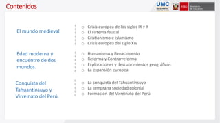 Contenidos
o Crisis europea de los siglos IX y X
o El sistema feudal
o Cristianismo e islamismo
o Crisis europea del siglo XIV
El mundo medieval.
o La conquista del Tahuantinsuyo
o La temprana sociedad colonial
o Formación del Virreinato del Perú
Conquista del
Tahuantinsuyo y
Virreinato del Perú.
Edad moderna y
encuentro de dos
mundos.
o Humanismo y Renacimiento
o Reforma y Contrarreforma
o Exploraciones y descubrimientos geográficos
o La expansión europea
 