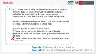 Capacidad: Elabora explicaciones históricas
Contenido: Conquista del Tahuantinsuyo y Virreinato del Perú
Ejemplos
En la clase de Historia sobre la caída del Tahuantinsuyo, el profesor
Tomás les dijo a sus estudiantes: “La tropa española capturó a
Atahualpa; durante el encierro del Inca, muchos pueblos
subordinados al Estado Inca formaron alianzas con los españoles”.
¿Cuál de las siguientes alternativas es una razón válida por la que esos
pueblos decidieron aliarse contra el Estado Inca?
a) Porque querían convertirse al cristianismo.
b) Porque querían someterse al dominio del rey de España.
c) Porque era partidarios de Manco Inca y querían que sea nombrado
soberano.
d) Porque estaban disconformes con el dominio cuzqueño y buscaban
su autonomía.
1
 