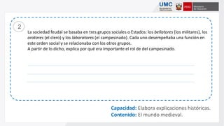 La sociedad feudal se basaba en tres grupos sociales o Estados: los bellatores (los militares), los
oratores (el clero) y los laboratores (el campesinado). Cada uno desempeñaba una función en
este orden social y se relacionaba con los otros grupos.
A partir de lo dicho, explica por qué era importante el rol de del campesinado.
2
Capacidad: Elabora explicaciones históricas.
Contenido: El mundo medieval.
 