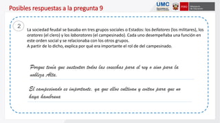 La sociedad feudal se basaba en tres grupos sociales o Estados: los bellatores (los militares), los
oratores (el clero) y los laboratores (el campesinado). Cada uno desempeñaba una función en
este orden social y se relacionaba con los otros grupos.
A partir de lo dicho, explica por qué era importante el rol de del campesinado.
2
Porque tenía que sustentar todos las cosechas para el rey o sino para la
nobleza Alta.
El campesinado es importante, ya que ellos cultivan y evitan para que no
haya hambruna
Posibles respuestas a la pregunta 9
 