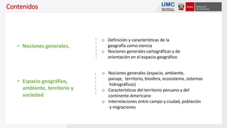 Contenidos
o Definición y características de la
geografía como ciencia
o Nociones generales cartográficas y de
orientación en el espacio geográfico
• Nociones generales.
o Nociones generales (espacio, ambiente,
paisaje, territorio, biosfera, ecosistema, sistemas
hidrográficos)
o Características del territorio peruano y del
continente Americano
o Interrelaciones entre campo y ciudad, población
y migraciones
• Espacio geográfico,
ambiente, territorio y
sociedad
 