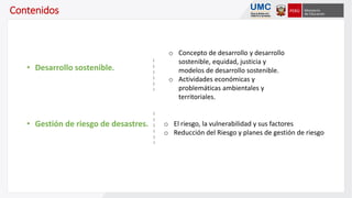Contenidos
o Concepto de desarrollo y desarrollo
sostenible, equidad, justicia y
modelos de desarrollo sostenible.
o Actividades económicas y
problemáticas ambientales y
territoriales.
• Desarrollo sostenible.
o El riesgo, la vulnerabilidad y sus factores
o Reducción del Riesgo y planes de gestión de riesgo
• Gestión de riesgo de desastres.
 