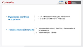 Contenidos
o Los actores económicos y sus interacciones
o El rol de las instituciones del Estado
• Organización económica
de la sociedad
o El precio de los bienes y servicios, y los factores que
los determinan
o El consumo y sus factores
• Funcionamiento del mercado
 