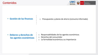 Contenidos
o Presupuestos y planes de ahorro (consumo informado).• Gestión de las finanzas
o Responsabilidades de los agentes económicos
o Derechos del consumidor
o La formalidad económica y su importancia
• Deberes y derechos de
los agentes económicos
 