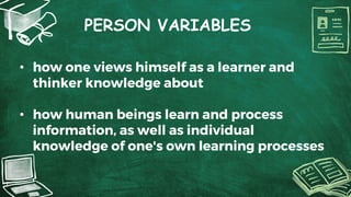 PERSON VARIABLES
• how one views himself as a learner and
thinker knowledge about
• how human beings learn and process
information, as well as individual
knowledge of one's own learning processes
 