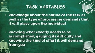 TASK VARIABLES
• knowledge about the nature of the task as
well as the type of processing demands that
it will place upon the individual
• knowing what exactly needs to be
accomplished, gauging its difficulty and
knowing the kind of effort it will demand
from you
 