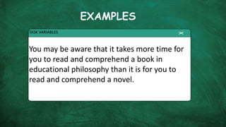 EXAMPLES
TASK VARIABLES
You may be aware that it takes more time for
you to read and comprehend a book in
educational philosophy than it is for you to
read and comprehend a novel.
 