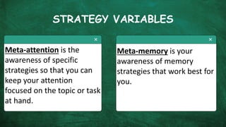 STRATEGY VARIABLES
Meta-attention is the
awareness of specific
strategies so that you can
keep your attention
focused on the topic or task
at hand.
Meta-memory is your
awareness of memory
strategies that work best for
you.
 