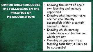 Omrod (2019) includes
the following in the
practice of
metacognition:
• Knowing the limits of one's
own learning and memory
capacities
• Knowing what learning tasks
one can realistically
accomplish within a certain
amount of time
• Knowing which learning
strategies are effective and
which are not
• Planning an approach to a
learning task that is likely to
be successful
 