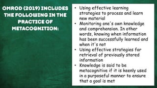 Omrod (2019) includes
the following in the
practice of
metacognition:
• Using effective learning
strategies to process and learn
new material
• Monitoring one's own knowledge
and comprehension. In other
words, knowing when information
has been successfully learned and
when it's not
• Using effective strategies for
retrieval of previously stored
information
• Knowledge is said to be
metacognitive if it is keenly used
in a purposeful manner to ensure
that a goal is met
 