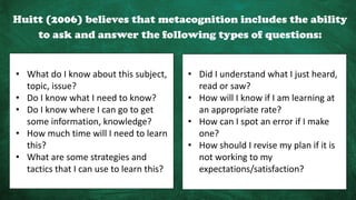 Huitt (2006) believes that metacognition includes the ability
to ask and answer the following types of questions:
• What do I know about this subject,
topic, issue?
• Do I know what I need to know?
• Do I know where I can go to get
some information, knowledge?
• How much time will I need to learn
this?
• What are some strategies and
tactics that I can use to learn this?
• Did I understand what I just heard,
read or saw?
• How will I know if I am learning at
an appropriate rate?
• How can I spot an error if I make
one?
• How should I revise my plan if it is
not working to my
expectations/satisfaction?
 