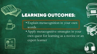 Learning outcomes:
•Explain metacognition in your own
words
•Apply metacognitive strategies in your
own quest for learning as a novice or an
expert learner
 
