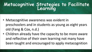 Metacognitive Strategies to Facilitate
Learning
• Metacognitive awareness was evident in
preschoolers and in students as young as eight years
old (Fang & Cox, n.d.)
• Children already have the capacity to be more aware
and reflective of their own learning not many have
been taught and encouraged to apply metacognition
 