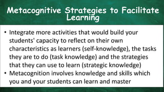 Metacognitive Strategies to Facilitate
Learning
• Integrate more activities that would build your
students' capacity to reflect on their own
characteristics as learners (self-knowledge), the tasks
they are to do (task knowledge) and the strategies
that they can use to learn (strategic knowledge)
• Metacognition involves knowledge and skills which
you and your students can learn and master
 