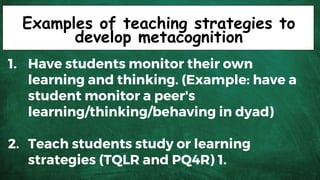 Examples of teaching strategies to
develop metacognition
1. Have students monitor their own
learning and thinking. (Example: have a
student monitor a peer's
learning/thinking/behaving in dyad)
2. Teach students study or learning
strategies (TQLR and PQ4R) 1.
 
