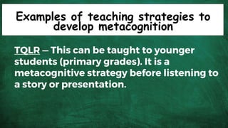 Examples of teaching strategies to
develop metacognition
TQLR — This can be taught to younger
students (primary grades). It is a
metacognitive strategy before listening to
a story or presentation.
 