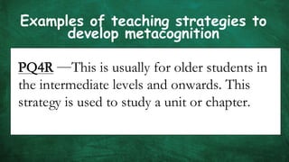 Examples of teaching strategies to
develop metacognition
PQ4R —This is usually for older students in
the intermediate levels and onwards. This
strategy is used to study a unit or chapter.
 